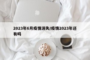 2023年6月疫情消失/疫情2023年还有吗