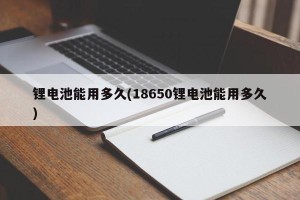 锂电池能用多久(18650锂电池能用多久)