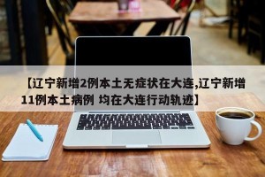 【辽宁新增2例本土无症状在大连,辽宁新增11例本土病例 均在大连行动轨迹】
