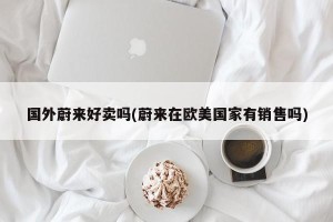 国外蔚来好卖吗(蔚来在欧美国家有销售吗)