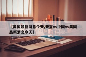 【美国最新消息今天,天堂vs中国vs美国最新消息今天】