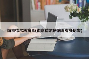 南京德尔塔病毒(南京德尔塔病毒有多厉害)