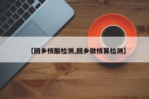 【回乡核酸检测,回乡做核算检测】