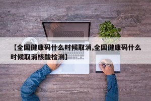 【全国健康码什么时候取消,全国健康码什么时候取消核酸检测】