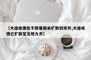 【大连疫情处于胶着期未扩散到市外,大连疫情已扩散至五地九市】