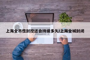 上海全市性封控还会持续多久/上海全城封闭