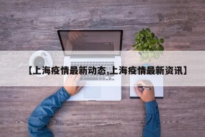 【上海疫情最新动态,上海疫情最新资讯】