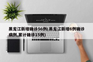 黑龙江新增确诊56例(黑龙江新增6例确诊病例,累计确诊15例)