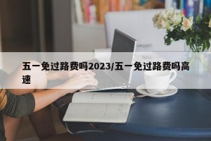 五一免过路费吗2023/五一免过路费吗高速