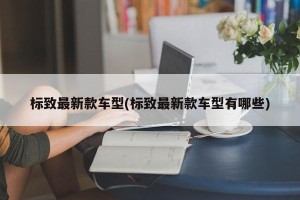 标致最新款车型(标致最新款车型有哪些)