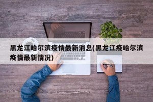 黑龙江哈尔滨疫情最新消息(黑龙江疫哈尔滨疫情最新情况)