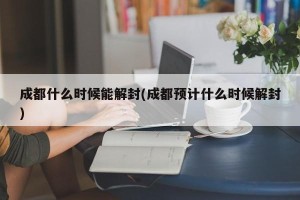 成都什么时候能解封(成都预计什么时候解封)