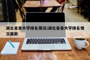 湖北省各大学排名情况/湖北省各大学排名情况最新