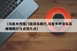 【乌鲁木齐厦门路货车限行,乌鲁木齐货车高峰期限行几点到几点】
