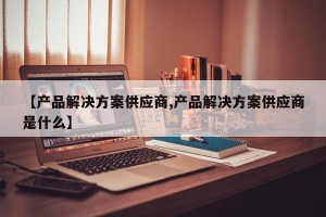 【产品解决方案供应商,产品解决方案供应商是什么】