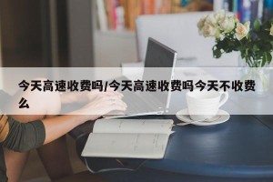 今天高速收费吗/今天高速收费吗今天不收费么
