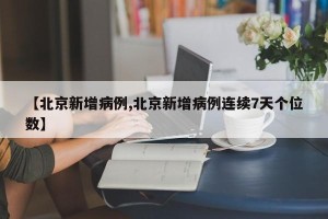 【北京新增病例,北京新增病例连续7天个位数】
