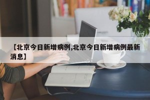 【北京今日新增病例,北京今日新增病例最新消息】
