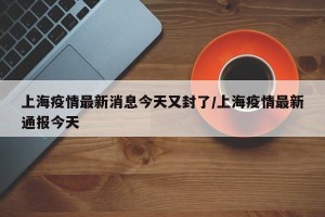 上海疫情最新消息今天又封了/上海疫情最新通报今天