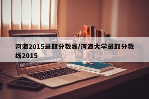 河海2015录取分数线/河海大学录取分数线2015