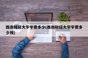 西南财经大学学费多少(西南财经大学学费多少钱)
