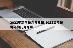 2023年高考是几月几日/2023高考是每年的几月几号