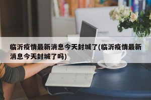 临沂疫情最新消息今天封城了(临沂疫情最新消息今天封城了吗)