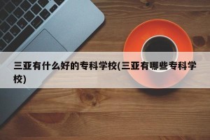 三亚有什么好的专科学校(三亚有哪些专科学校)