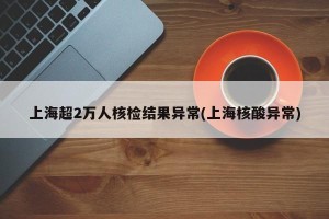 上海超2万人核检结果异常(上海核酸异常)
