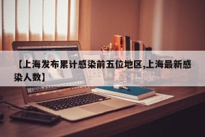 【上海发布累计感染前五位地区,上海最新感染人数】
