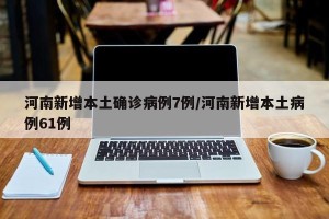河南新增本土确诊病例7例/河南新增本土病例61例