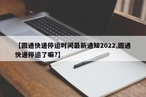 【圆通快递停运时间最新通知2022,圆通快递停运了嘛?】