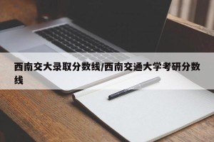 西南交大录取分数线/西南交通大学考研分数线