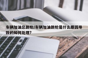 车辆加油总跳枪/车辆加油跳枪是什么原因导致的如何处理?