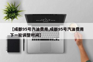 【成都95号汽油费用,成都95号汽油费用下一轮调整时间】
