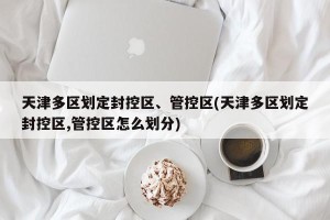 天津多区划定封控区、管控区(天津多区划定封控区,管控区怎么划分)