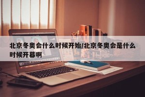 北京冬奥会什么时候开始/北京冬奥会是什么时候开幕啊
