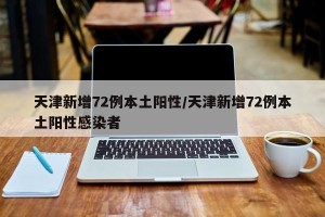 天津新增72例本土阳性/天津新增72例本土阳性感染者
