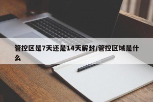 管控区是7天还是14天解封/管控区域是什么