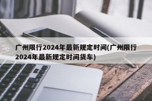 广州限行2024年最新规定时间(广州限行2024年最新规定时间货车)