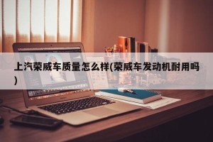 上汽荣威车质量怎么样(荣威车发动机耐用吗)