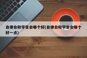 自律会和学生会哪个好(自律会和学生会哪个好一点)