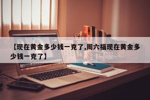 【现在黄金多少钱一克了,周六福现在黄金多少钱一克了】