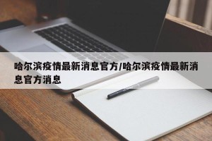 哈尔滨疫情最新消息官方/哈尔滨疫情最新消息官方消息