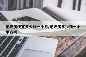 毛坯房便宜多少钱一个月/毛坯房多少钱一个平方啊
