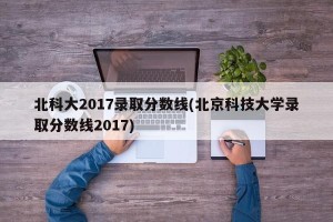 北科大2017录取分数线(北京科技大学录取分数线2017)