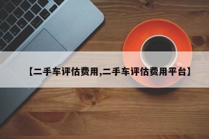 【二手车评估费用,二手车评估费用平台】