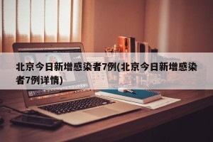 北京今日新增感染者7例(北京今日新增感染者7例详情)