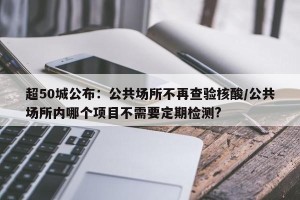 超50城公布：公共场所不再查验核酸/公共场所内哪个项目不需要定期检测?