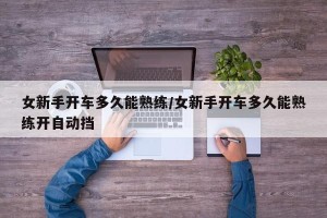 女新手开车多久能熟练/女新手开车多久能熟练开自动挡